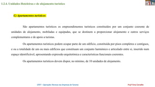1.2.4. Unidades Hoteleiras e de alojamento turístico
OTET – Operações Técnicas nas Empresas de Turismo Prof.ª Ema Carvalho
São apartamentos turísticos os empreendimentos turísticos constituídos por um conjunto coerente de
unidades de alojamento, mobiladas e equipadas, que se destinem a proporcionar alojamento e outros serviços
complementares e de apoio a turistas.
Os apartamentos turísticos podem ocupar parte de um edifício, constituída por pisos completos e contíguos,
e ou a totalidade de um ou mais edifícios que constituam um conjunto harmónico e articulado entre si, inserido num
espaço identificável, apresentando expressão arquitetónica e características funcionais coerentes.
Os apartamentos turísticos devem dispor, no mínimo, de 10 unidades de alojamento.
C) Apartamentos turísticos
 