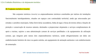 1.2.4. Unidades Hoteleiras e de alojamento turístico
OTET – Operações Técnicas nas Empresas de Turismo Prof.ª Ema Carvalho
São conjuntos turísticos (resorts) os empreendimentos turísticos constituídos por núcleos de instalações
funcionalmente interdependentes, situados em espaços com continuidade territorial, ainda que atravessados por
estradas e caminhos municipais, linhas ferroviárias secundárias, linhas de água e faixas de terreno afetas a funções de
proteção e conservação de recursos naturais, destinados a proporcionar alojamento e serviços complementares de
apoio a turistas, sujeitos a uma administração comum de serviços partilhados e de equipamentos de utilização
comum, que integrem pelo menos dois empreendimentos turísticos, sendo obrigatoriamente um deles um
estabelecimento hoteleiro de cinco ou quatro estrelas, um equipamento de animação autónomo e um estabelecimento
de restauração.
D) Conjuntos turísticos (resorts)
 