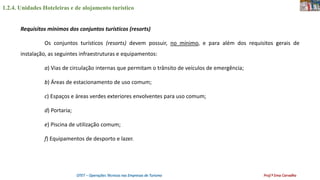 1.2.4. Unidades Hoteleiras e de alojamento turístico
OTET – Operações Técnicas nas Empresas de Turismo Prof.ª Ema Carvalho
Requisitos mínimos dos conjuntos turísticos (resorts)
Os conjuntos turísticos (resorts) devem possuir, no mínimo, e para além dos requisitos gerais de
instalação, as seguintes infraestruturas e equipamentos:
a) Vias de circulação internas que permitam o trânsito de veículos de emergência;
b) Áreas de estacionamento de uso comum;
c) Espaços e áreas verdes exteriores envolventes para uso comum;
d) Portaria;
e) Piscina de utilização comum;
f) Equipamentos de desporto e lazer.
 