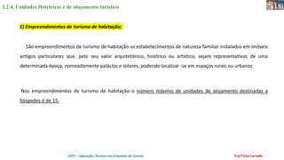 1.2.4. Unidades Hoteleiras e de alojamento turístico
OTET – Operações Técnicas nas Empresas de Turismo Prof.ª Ema Carvalho
São empreendimentos de turismo de habitação os estabelecimentos de natureza familiar instalados em imóveis
antigos particulares que, pelo seu valor arquitetónico, histórico ou artístico, sejam representativos de uma
determinada época, nomeadamente palácios e solares, podendo localizar -se em espaços rurais ou urbanos.
Nos empreendimentos de turismo de habitação o número máximo de unidades de alojamento destinadas a
hóspedes é de 15.
E) Empreendimentos de turismo de habitação;
 