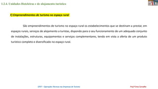 1.2.4. Unidades Hoteleiras e de alojamento turístico
OTET – Operações Técnicas nas Empresas de Turismo Prof.ª Ema Carvalho
São empreendimentos de turismo no espaço rural os estabelecimentos que se destinam a prestar, em
espaços rurais, serviços de alojamento a turistas, dispondo para o seu funcionamento de um adequado conjunto
de instalações, estruturas, equipamentos e serviços complementares, tendo em vista a oferta de um produto
turístico completo e diversificado no espaço rural.
F) Empreendimentos de turismo no espaço rural
 