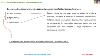 1.2.4. Unidades Hoteleiras e de alojamento turístico
OTET – Operações Técnicas nas Empresas de Turismo Prof.ª Ema Carvalho
Os empreendimentos de turismo no espaço rural podem ser classificados nos seguintes grupos:
a) Casas de campo;
b) Agroturismo;
c) Hotéis rurais.
Devem integrar-se nos locais onde se situam de modo a
preservar, recuperar e valorizar o património arquitetónico,
histórico, natural e paisagístico das respetivas regiões, através
da recuperação de construções existentes, desde que seja
assegurado que esta respeita a traça arquitetónica da
construção já existente.
O número máximo de unidades de alojamento destinadas a hóspedes é de 15.
 
