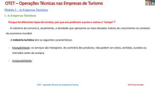 OTET – Operações Técnicas nas Empresas de Turismo
Módulo 1 – As Empresas Turísticas
1. As Empresas Turísticas
Porque há diferentes tipos de turistas, por que uns preferem a praia e outros o “campo”?
A indústria do turismo é, atualmente, a atividade que apresenta os mais elevados índices de crescimento no contexto
da economia mundial.
A indústria turística tem as seguintes características:
- Intangibilidade: os serviços são intangíveis. Ao contrário dos produtos, não podem ser vistos, sentidos, ouvidos ou
cheirados antes da compra;
- Inseparabilidade:
OTET – Operações Técnicas nas Empresas de Turismo Prof.ª Ema Carvalho
 