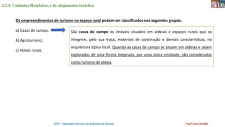 1.2.4. Unidades Hoteleiras e de alojamento turístico
OTET – Operações Técnicas nas Empresas de Turismo Prof.ª Ema Carvalho
Os empreendimentos de turismo no espaço rural podem ser classificados nos seguintes grupos:
a) Casas de campo;
b) Agroturismo;
c) Hotéis rurais.
São casas de campo os imóveis situados em aldeias e espaços rurais que se
integrem, pela sua traça, materiais de construção e demais características, na
arquitetura típica local. Quando as casas de campo se situam em aldeias e sejam
exploradas de uma forma integrada, por uma única entidade, são consideradas
como turismo de aldeia.
 