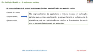 1.2.4. Unidades Hoteleiras e de alojamento turístico
OTET – Operações Técnicas nas Empresas de Turismo Prof.ª Ema Carvalho
Os empreendimentos de turismo no espaço rural podem ser classificados nos seguintes grupos:
a) Casas de campo;
b) Agroturismo;
c) Hotéis rurais.
São empreendimentos de agroturismo os imóveis situados em explorações
agrícolas que permitam aos hóspedes o acompanhamento e conhecimento da
atividade agrícola, ou a participação nos trabalhos aí desenvolvidos, de acordo
com as regras estabelecidas pelo seu responsável.
 