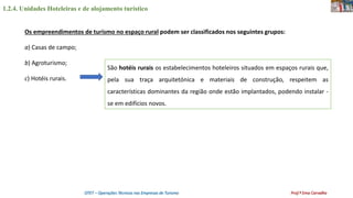 1.2.4. Unidades Hoteleiras e de alojamento turístico
OTET – Operações Técnicas nas Empresas de Turismo Prof.ª Ema Carvalho
Os empreendimentos de turismo no espaço rural podem ser classificados nos seguintes grupos:
a) Casas de campo;
b) Agroturismo;
c) Hotéis rurais.
São hotéis rurais os estabelecimentos hoteleiros situados em espaços rurais que,
pela sua traça arquitetónica e materiais de construção, respeitem as
características dominantes da região onde estão implantados, podendo instalar -
se em edifícios novos.
 