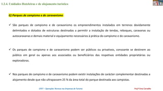 1.2.4. Unidades Hoteleiras e de alojamento turístico
OTET – Operações Técnicas nas Empresas de Turismo Prof.ª Ema Carvalho
 São parques de campismo e de caravanismo os empreendimentos instalados em terrenos devidamente
delimitados e dotados de estruturas destinadas a permitir a instalação de tendas, reboques, caravanas ou
autocaravanas e demais material e equipamento necessários à prática do campismo e do caravanismo.
 Os parques de campismo e de caravanismo podem ser públicos ou privativos, consoante se destinem ao
público em geral ou apenas aos associados ou beneficiários das respetivas entidades proprietárias ou
exploradoras.
 Nos parques de campismo e de caravanismo podem existir instalações de carácter complementar destinadas a
alojamento desde que não ultrapassem 25 % da área total do parque destinada aos campistas.
G) Parques de campismo e de caravanismo
 