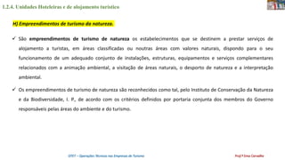 1.2.4. Unidades Hoteleiras e de alojamento turístico
OTET – Operações Técnicas nas Empresas de Turismo Prof.ª Ema Carvalho
 São empreendimentos de turismo de natureza os estabelecimentos que se destinem a prestar serviços de
alojamento a turistas, em áreas classificadas ou noutras áreas com valores naturais, dispondo para o seu
funcionamento de um adequado conjunto de instalações, estruturas, equipamentos e serviços complementares
relacionados com a animação ambiental, a visitação de áreas naturais, o desporto de natureza e a interpretação
ambiental.
 Os empreendimentos de turismo de natureza são reconhecidos como tal, pelo Instituto de Conservação da Natureza
e da Biodiversidade, I. P., de acordo com os critérios definidos por portaria conjunta dos membros do Governo
responsáveis pelas áreas do ambiente e do turismo.
H) Empreendimentos de turismo da natureza.
 