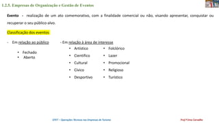 1.2.5. Empresas de Organização e Gestão de Eventos
OTET – Operações Técnicas nas Empresas de Turismo Prof.ª Ema Carvalho
Evento - realização de um ato comemorativo, com a finalidade comercial ou não, visando apresentar, conquistar ou
recuperar o seu público-alvo.
Classificação dos eventos
- Em relação ao público - Em relação à área de interesse
• Fechado
• Aberto
• Artístico
• Cientifico
• Cultural
• Cívico
• Desportivo
• Folclórico
• Lazer
• Promocional
• Religioso
• Turístico
 
