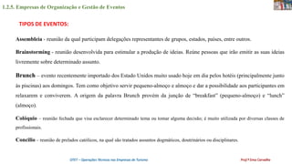 1.2.5. Empresas de Organização e Gestão de Eventos
OTET – Operações Técnicas nas Empresas de Turismo Prof.ª Ema Carvalho
Assembleia - reunião da qual participam delegações representantes de grupos, estados, países, entre outros.
Brainstorming - reunião desenvolvida para estimular a produção de ideias. Reúne pessoas que irão emitir as suas ideias
livremente sobre determinado assunto.
Brunch – evento recentemente importado dos Estado Unidos muito usado hoje em dia pelos hotéis (principalmente junto
às piscinas) aos domingos. Tem como objetivo servir pequeno-almoço e almoço e dar a possibilidade aos participantes em
relaxarem e conviverem. A origem da palavra Brunch provém da junção de “breakfast” (pequeno-almoço) e “lunch”
(almoço).
Colóquio – reunião fechada que visa esclarecer determinado tema ou tomar alguma decisão; é muito utilizada por diversas classes de
profissionais.
Concilio – reunião de prelados católicos, na qual são tratados assuntos dogmáticos, doutrinários ou disciplinares.
TIPOS DE EVENTOS:
 