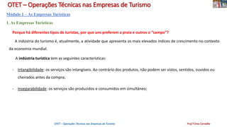 OTET – Operações Técnicas nas Empresas de Turismo
Módulo 1 – As Empresas Turísticas
1. As Empresas Turísticas
Porque há diferentes tipos de turistas, por que uns preferem a praia e outros o “campo”?
A indústria do turismo é, atualmente, a atividade que apresenta os mais elevados índices de crescimento no contexto
da economia mundial.
A indústria turística tem as seguintes características:
- Intangibilidade: os serviços são intangíveis. Ao contrário dos produtos, não podem ser vistos, sentidos, ouvidos ou
cheirados antes da compra;
- Inseparabilidade: os serviços são produzidos e consumidos em simultâneo;
OTET – Operações Técnicas nas Empresas de Turismo Prof.ª Ema Carvalho
 