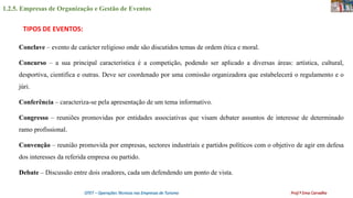 1.2.5. Empresas de Organização e Gestão de Eventos
OTET – Operações Técnicas nas Empresas de Turismo Prof.ª Ema Carvalho
Conclave – evento de carácter religioso onde são discutidos temas de ordem ética e moral.
Concurso – a sua principal característica é a competição, podendo ser aplicado a diversas áreas: artística, cultural,
desportiva, cientifica e outras. Deve ser coordenado por uma comissão organizadora que estabelecerá o regulamento e o
júri.
Conferência – caracteriza-se pela apresentação de um tema informativo.
Congresso – reuniões promovidas por entidades associativas que visam debater assuntos de interesse de determinado
ramo profissional.
Convenção – reunião promovida por empresas, sectores industriais e partidos políticos com o objetivo de agir em defesa
dos interesses da referida empresa ou partido.
Debate – Discussão entre dois oradores, cada um defendendo um ponto de vista.
TIPOS DE EVENTOS:
 