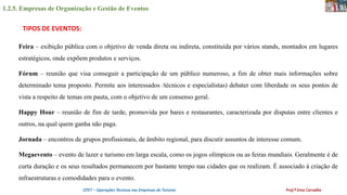 1.2.5. Empresas de Organização e Gestão de Eventos
OTET – Operações Técnicas nas Empresas de Turismo Prof.ª Ema Carvalho
Feira – exibição pública com o objetivo de venda direta ou indireta, constituída por vários stands, montados em lugares
estratégicos, onde expõem produtos e serviços.
Fórum – reunião que visa conseguir a participação de um público numeroso, a fim de obter mais informações sobre
determinado tema proposto. Permite aos interessados /técnicos e especialistas) debater com liberdade os seus pontos de
vista a respeito de temas em pauta, com o objetivo de um consenso geral.
Happy Hour – reunião de fim de tarde, promovida por bares e restaurantes, caracterizada por disputas entre clientes e
outros, na qual quem ganha não paga.
Jornada – encontros de grupos profissionais, de âmbito regional, para discutir assuntos de interesse comum.
Megaevento – evento de lazer e turismo em larga escala, como os jogos olímpicos ou as feiras mundiais. Geralmente é de
curta duração e os seus resultados permanecem por bastante tempo nas cidades que os realizam. É associado à criação de
infraestruturas e comodidades para o evento.
TIPOS DE EVENTOS:
 