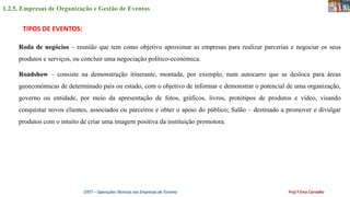 1.2.5. Empresas de Organização e Gestão de Eventos
OTET – Operações Técnicas nas Empresas de Turismo Prof.ª Ema Carvalho
Roda de negócios – reunião que tem como objetivo aproximar as empresas para realizar parcerias e negociar os seus
produtos e serviços, ou concluir uma negociação político-económica.
Roadshow – consiste na demonstração itinerante, montada, por exemplo, num autocarro que se desloca para áreas
geoeconómicas de determinado país ou estado, com o objetivo de informar e demonstrar o potencial de uma organização,
governo ou entidade, por meio da apresentação de fotos, gráficos, livros, protótipos de produtos e vídeo, visando
conquistar novos clientes, associados ou parceiros e obter o apoio do público; Salão – destinado a promover e divulgar
produtos com o intuito de criar uma imagem positiva da instituição promotora.
TIPOS DE EVENTOS:
 