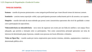 1.2.5. Empresas de Organização e Gestão de Eventos
OTET – Operações Técnicas nas Empresas de Turismo Prof.ª Ema Carvalho
Semana – reunião de pessoas pertencentes a uma categoria profissional que visam discutir temas de interesse comum.
Seminário – consiste numa exposição verbal, cujos participantes possuem conhecimento prévio do assunto a ser exposto.
Simpósio – reunião derivada da mesa-redonda que possui como característica apresentar alto nível de qualidade e contar
com a participação de especialistas.
Videoconferência ou teleconferência – novo meio de organizar um evento por um linha de satélites e um espaço físico
adequado, que permita a interação entre os participantes. Tem como característica principal apresentar um tema de
interesse de determinado grupo d pessoas, estando esses pessoas em locais diferentes e distantes.
Visita ou Open Day – reunião usada por meios empresariais para mostrar sistemas, métodos, equipamentos e materiais a
determinado público-alvo.
TIPOS DE EVENTOS:
 