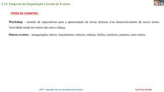 1.2.5. Empresas de Organização e Gestão de Eventos
OTET – Operações Técnicas nas Empresas de Turismo Prof.ª Ema Carvalho
Workshop – reunião de especialistas para a apresentação de novas técnicas e/ou desenvolvimento de novos temas.
Actividade usada nos meios das artes e dança;
Outros eventos – inaugurações, shows, lançamentos, sorteios, rodeios, leilões, comícios, jantares, entre outros.
TIPOS DE EVENTOS:
 