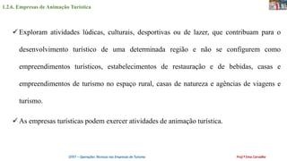 1.2.6. Empresas de Animação Turística
OTET – Operações Técnicas nas Empresas de Turismo Prof.ª Ema Carvalho
 Exploram atividades lúdicas, culturais, desportivas ou de lazer, que contribuam para o
desenvolvimento turístico de uma determinada região e não se configurem como
empreendimentos turísticos, estabelecimentos de restauração e de bebidas, casas e
empreendimentos de turismo no espaço rural, casas de natureza e agências de viagens e
turismo.
 As empresas turísticas podem exercer atividades de animação turística.
 