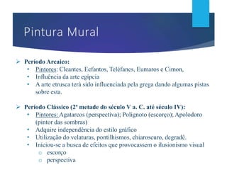  Período Arcaico:
• Pintores: Cleantes, Ecfantos, Teléfanes, Eumaros e Cimon,
• Influência da arte egípcia
• A arte etrusca terá sido influenciada pela grega dando algumas pistas
sobre esta.
 Período Clássico (2ª metade do século V a. C. até século IV):
• Pintores: Agatarcos (perspectiva); Polignoto (escorço); Apolodoro
(pintor das sombras)
• Adquire independência do estilo gráfico
• Utilização do velaturas, pontilhismos, chiaroscuro, degradê.
• Iniciou-se a busca de efeitos que provocassem o ilusionismo visual
o escorço
o perspectiva
 