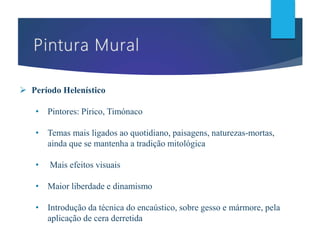  Período Helenístico
• Pintores: Pírico, Timónaco
• Temas mais ligados ao quotidiano, paisagens, naturezas-mortas,
ainda que se mantenha a tradição mitológica
• Mais efeitos visuais
• Maior liberdade e dinamismo
• Introdução da técnica do encaústico, sobre gesso e mármore, pela
aplicação de cera derretida
 