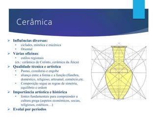  Influências diversas:
• cíclades, minóica e micénica
• Oriental
 Várias oficinas:
• estilos regionais
(ex.: cerâmica de Corinto, cerâmica da Ática)
 Qualidade técnica e artística
• Pastas, cozeduras e engobe
• aliança entre a forma e a função (fúnebra,
doméstico, religioso, artesanal, comércio,etc.
• Composição segue as regras de simetria,
equilíbrio e ordem
 Importância artística e histórica
• fontes fundamentais para compreender a
cultura grega (aspetos económicos, socias,
religiosos, estéticos…)
 Evolui por períodos
 