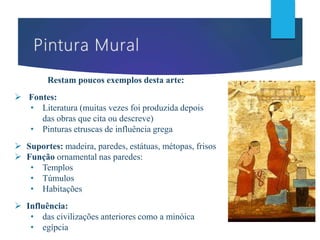 Restam poucos exemplos desta arte:
 Fontes:
• Literatura (muitas vezes foi produzida depois
das obras que cita ou descreve)
• Pinturas etruscas de influência grega
 Suportes: madeira, paredes, estátuas, métopas, frisos
 Função ornamental nas paredes:
• Templos
• Túmulos
• Habitações
 Influência:
• das civilizações anteriores como a minóica
• egípcia
 