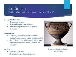  Aspetos técnicos:
• Decoração a negro
• Pastas claras ou avermelhadas
• Preferência por cerâmica de grande
tamanho
Decoração:
• Motivos geométricos simples (linhas,
triângulos, meandros, grega, losangos, etc.)
• Séc. VIII a. C. há a inclusão de elementos
figurativos esquematizados (animais ou
humanos)
Temas:
• Militares (batalhas)
• Religiosos (cerimónias fúnebres)
Krater; c. 690 a.C. - 670 a.C.;
alt.. 0.339 m
 