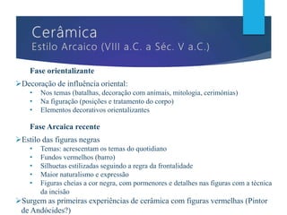 Fase orientalizante
Decoração de influência oriental:
• Nos temas (batalhas, decoração com animais, mitologia, cerimónias)
• Na figuração (posições e tratamento do corpo)
• Elementos decorativos orientalizantes
Fase Arcaica recente
Estilo das figuras negras
• Temas: acrescentam os temas do quotidiano
• Fundos vermelhos (barro)
• Silhuetas estilizadas seguindo a regra da frontalidade
• Maior naturalismo e expressão
• Figuras cheias a cor negra, com pormenores e detalhes nas figuras com a técnica
da incisão
Surgem as primeiras experiências de cerâmica com figuras vermelhas (Pintor
de Andócides?)
 