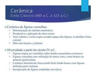 Cerâmica de figuras vermelhas
• Determinação de cânones anatómicos
• Perspectiva e aplicação do claro escuro
• Vaso coberto a verniz negro excepto espaço das figuras, os detalhes feitos
a pincel
• Mais movimento e realismo
Diversidade a partir do século IV a.C.
• Figuras negras ou vermelhas sobre fundos amarelados ou brancos
• Figuras vermelhas com utilização de outras cores, como branco ou
amarelo (policromia)
• Cerâmica funerária da Ática (estilo belo) fundo branco com figuras
definidas pelo contorno
• Incorporação de figuras modeladas em relevo
 