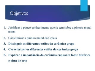 Objetivos
1. Justificar o pouco conhecimento que se tem sobre a pintura mural
grega
2. Caracterizar a pintura mural da Grécia
3. Distinguir os diferentes estilos da cerâmica grega
4. Caracterizar os diferentes estilos da cerâmica grega
5. Explicar a importância da cerâmica enquanto fonte histórica
e obra de arte
 