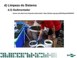 d) Limpeza do Sistema
d.3) Sedimentador
Ilustrar com video lucas limpando sedimentador https://photos.app.goo.gl/9ShX6qnqdT46WfGP9
 