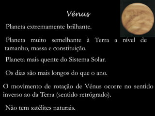 -Planeta extremamente brilhante.
-Planeta muito semelhante à Terra a nível de

tamanho, massa e constituição.
- Planeta mais quente do Sistema Solar.
- Os dias são mais longos do que o ano.

O movimento de rotação de Vénus ocorre no sentido
inverso ao da Terra (sentido retrógrado).
- Não tem satélites naturais.

 