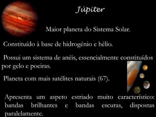 Maior planeta do Sistema Solar.
Constituído à base de hidrogénio e hélio.
Possui um sistema de anéis, essencialmente constituídos
por gelo e poeiras.
Planeta com mais satélites naturais (67).
Apresenta um aspeto estriado muito característico:
bandas brilhantes e bandas escuras, dispostas
paralelamente.

 