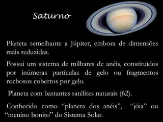 Planeta semelhante a Júpiter, embora de dimensões
mais reduzidas.
Possui um sistema de milhares de anéis, constituídos
por inúmeras partículas de gelo ou fragmentos
rochosos cobertos por gelo.
Planeta com bastantes satélites naturais (62).
Conhecido como “planeta dos anéis”,
“menino bonito” do Sistema Solar.

“jóia” ou

 