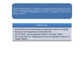 MARCO LEGAL
• Decisión 584, Instrumento Andino de Seguridad y Salud en el Trabajo.
• Resolución 957, Reglamento de la Decisión 584.
• Ley Nº 29783, “Ley de Seguridad y Salud en el Trabajo” (LSST).
• D.S. Nº 005-2012-TR, “Reglamento de la Ley de Seguridad y Salud en el
Trabajo” (RLSST)
El 20 de agosto de 2011, se publicó en el diario oficial El Peruano la Ley Nº
29783 “Ley de Seguridad y Salud en el Trabajo” (LSST), y el 25 de abril de 2012,
D.S. Nº 005-2012-TR “Reglamento de la Ley de Seguridad y Salud en el
Trabajo” (RLSST).
11
 