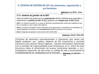 II. SISTEMA DE GESTIÓN DE SST. Sus elementos, organización y
sus funciones
“Conjunto de elementos interrelacionados o interactivos que tienen por
objeto establecer una política, objetivos de SST, mecanismos y acciones
necesarios para alcanzar dichos objetivos, estando íntimamente relacionado
con el concepto de responsabilidad social empresarial, en el orden de crear
conciencia sobre el ofrecimiento de buenas condiciones laborales a los
trabajadores mejorando, de este modo, su calidad de vida, y promoviendo la
competitividad de los empleadores en el mercado” Referencia: D.S 005-2012
T1R3
Referencia: OHSAS 18002:2008
Referencia: Ley 29783 – Título
IV
 