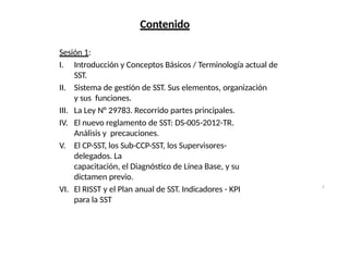 3
Contenido
Sesión 1:
I. Introducción y Conceptos Básicos / Terminología actual de
SST.
II. Sistema de gestión de SST. Sus elementos, organización
y sus funciones.
III. La Ley N° 29783. Recorrido partes principales.
IV. El nuevo reglamento de SST: DS-005-2012-TR.
Análisis y precauciones.
V. El CP-SST, los Sub-CCP-SST, los Supervisores-
delegados. La
capacitación, el Diagnóstico de Línea Base, y su
dictamen previo.
VI. El RISST y el Plan anual de SST. Indicadores - KPI
para la SST
 