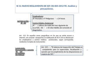 IV. EL NUEVO REGLAMENTO DE SST: DS-005-2012-TR. Análisis y
precauciones.
NOTIFICACIÓN
AT - EO
Empleadores:
AT Mortales e IT Peligrosos  ≤ 24 horas
Centro Médico Asistencial:
AT  ≤ último día hábil del mes siguiente de
ocurrido. EO  ≤ 05 días hábiles de conocido el
diagnóstico.
Art. 112- En aquellas zonas geográficas en las que no exista acceso a
internet, con carácter excepcional, la notificación de AT, IT, EO se efectúa por
los empleadores y centros médicos asistenciales, según corresponda,
mediante el empleo de instrumentos
SUPERVISIÓN,
FISCALIZACIÓN Y SANCIÓN
DE LAS
ACTIVIDADES
SECTORIALES
Art. 123 .- …”El sistema de Inspección del Trabajo es
competente para la supervisión, fiscalización y
sanción por incumplimiento de las disposiciones en
materia de SST..”
28
 