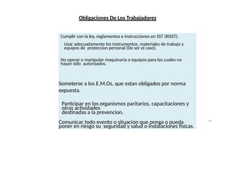 Obligaciones De Los Trabajadores
Cumplir con la ley, reglamentos e instrucciones en SST (RISST).
Usar adecuadamente los instrumentos, materiales de trabajo y
equipos de proteccion personal (De ser el caso).
No operar o manipular maquinaria o equipos para los cuales no
hayan sido autorizados.
Someterse a los E.M.Os, que estan obligados por norma
expuesta.
Participar en los organismos paritarios, capacitaciones y
otras actividades
destinadas a la prevencion.
Comunicar todo evento o situacion que ponga o pueda
poner en riesgo su seguridad y salud o instalaciones fisicas.
29
 