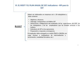 VI. EL RISST Y EL PLAN ANUAL DE SST. Indicadores - KPI para la
SST
R.I.S.S.T
Deben ser elaborados en empresas con ≥ 20 trabajadores y
debe contener:
37
• Objetivos y Alcances
• Liderazgo, compromisos y la Política SST
• Atribuciones y Obligaciones del empleador, de los supervisores, del CSST, de
los trabajadores y de los empleadores que les brindan servicios si las
hubiera.
• Estándares de SST en las operaciones
• Preparación y respuesta a emergencia.
El empleador debe entregarlo en medio FÍSICO o DIGITAL con
cargo (incluye a trabajadores de intermediación y
tercerización, modalidad formativa, etc.)
 