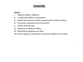 41
Contenido
Sesión 2:
I. Vigilancia Médica. Objetivos.
II. La Evaluación Médica. Componentes.
III. Gestión de exámenes médicos ocupacionales e historias clínicas.
IV. Prevención. Importancia de la Prevención.
V. Niveles de Prevención.
VI. Programa de Vigilancia Médica.
VII. Desarrollo de programas de salud.
VIII. Plan de Vigilancia, Prevención y Control de COVID19 en el Trabajo
 