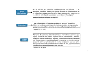SALUD
OCUPACIONAL
“Es el conjunto de actividades multidisciplinarias encaminadas a la
promoción, educación, prevención, control, recuperación y rehabilitación de
los trabajadores, para protegerlos de los riegos ocupacionales y ubicarlos en
un ambiente de trabajo de acuerdo con sus condiciones fisiológicas”
Referencia: Organización Internacional del Trabajo (OIT)
SEGURIDAD
Referencia: D.S 005-2012 TR
SG-SST
“Conjunto de elementos interrelacionados o interactivos que tienen por
objeto establecer una política, objetivos de SST, mecanismos y acciones
necesarios para alcanzar dichos objetivos, estando ìntimamente relacionado
con el concepto de responsabilidad social empresacial, en el orden de crear
conciencia sobre el ofrecimiento de buenas condiciones laborales a los
trabajadores mejorando, de este modo, su calidad de vida, y promoviendo la
competitividad de los empleadores en el mercado”
“Son todas aquellas acciones y actividades que permiten al trabajador
laborar en condiciones de no agresión tanto ambientales como personales
para preservar su salud y conservar los recursos humanos y materiales”
5
Referencia: D.S 005-2012 TR
 