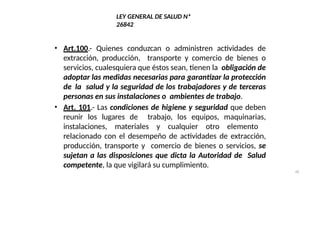 42
LEY GENERAL DE SALUD Nª
26842
• Art.100.- Quienes conduzcan o administren actividades de
extracción, producción, transporte y comercio de bienes o
servicios, cualesquiera que éstos sean, tienen la obligación de
adoptar las medidas necesarias para garantizar la protección
de la salud y la seguridad de los trabajadores y de terceras
personas en sus instalaciones o ambientes de trabajo.
• Art. 101.- Las condiciones de higiene y seguridad que deben
reunir los lugares de trabajo, los equipos, maquinarias,
instalaciones, materiales y cualquier otro elemento
relacionado con el desempeño de actividades de extracción,
producción, transporte y comercio de bienes o servicios, se
sujetan a las disposiciones que dicta la Autoridad de Salud
competente, la que vigilará su cumplimiento.
 