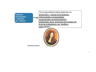 MEDICINA
OCUPACIONAL
, MEDICINA
DEL TRABAJO
“Es la especialidad médica dedicada a la
prevención y manejo de las lesiones,
enfermedades e incapacidades
ocupacionales, de productividad y
ambientales, de la promoción de la salud y de
la de los trabajadores, sus familias y
comunidades”
BERNARDINO RAMAZZINI
43
 