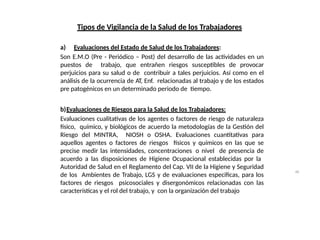 46
Tipos de Vigilancia de la Salud de los Trabajadores
a) Evaluaciones del Estado de Salud de los Trabajadores:
Son E.M.O (Pre - Periódico – Post) del desarrollo de las actividades en un
puestos de trabajo, que entrañen riesgos susceptibles de provocar
perjuicios para su salud o de contribuir a tales perjuicios. Así como en el
análisis de la ocurrencia de AT, Enf. relacionadas al trabajo y de los estados
pre patogénicos en un determinado periodo de tiempo.
b)Evaluaciones de Riesgos para la Salud de los Trabajadores:
Evaluaciones cualitativas de los agentes o factores de riesgo de naturaleza
físico, químico, y biológicos de acuerdo la metodologías de la Gestión del
Riesgo del MINTRA, NIOSH o OSHA. Evaluaciones cuantitativas para
aquellos agentes o factores de riesgos físicos y químicos en las que se
precise medir las intensidades, concentraciones o nivel de presencia de
acuerdo a las disposiciones de Higiene Ocupacional establecidas por la
Autoridad de Salud en el Reglamento del Cap. VII de la Higiene y Seguridad
de los Ambientes de Trabajo, LGS y de evaluaciones especificas, para los
factores de riesgos psicosociales y disergonómicos relacionadas con las
características y el rol del trabajo, y con la organización del trabajo
 