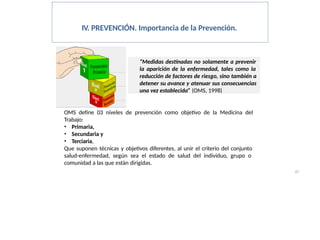 IV. PREVENCIÓN. Importancia de la Prevención.
“Medidas destinadas no solamente a prevenir
la aparición de la enfermedad, tales como la
reducción de factores de riesgo, sino también a
detener su avance y atenuar sus consecuencias
una vez establecida” (OMS, 1998)
OMS define 03 niveles de prevención como objetivo de la Medicina del
Trabajo:
• Primaria,
• Secundaria y
• Terciaria,
Que suponen técnicas y objetivos diferentes, al unir el criterio del conjunto
salud-enfermedad, según sea el estado de salud del individuo, grupo o
comunidad a las que están dirigidas.
67
 