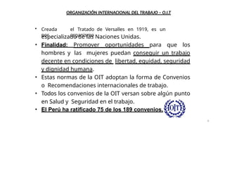 ORGANIZACIÓN INTERNACIONAL DEL TRABAJO – O.I.T
• Creada
por
el Tratado de Versalles en 1919, es un
organismo
especializado de las Naciones Unidas.
• Finalidad: Promover oportunidades para que los
hombres y las mujeres puedan conseguir un trabajo
decente en condiciones de libertad, equidad, seguridad
y dignidad humana.
• Estas normas de la OIT adoptan la forma de Convenios
o Recomendaciones internacionales de trabajo.
• Todos los convenios de la OIT versan sobre algún punto
en Salud y Seguridad en el trabajo.
• El Perú ha ratificado 75 de los 189 convenios.
8
 