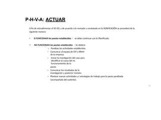75
P-H-V-A: ACTUAR
A fin de retroalimentar el SG-SO, y de acuerdo a lo revisado y constatado en la VERIFICACIÓN se procederá de la
siguiente manera:
• SI FUNCIONAN las pautas establecidas  se debe continuar con lo Planificado.
• NO FUNCIONAN las pautas establecidas Se deberá:
– Paralizar las actividades establecidas.
– Comunicar al equipo de SST y RRHH
de la empresa.
– Iniciar la investigación del caso para
identificar la causa del no
funcionamiento de la
pauta.
– Comunicar los resultados de la
investigación y posterior revisión.
– Plantear nuevas actividades y/ estrategias de trabajo para la pauta paralizada
(acompañada del sustento).
 