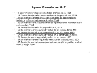 9
Algunos Convenios con O.I.T
• 18: Convenio sobre las enfermedades profesionales, 1925
• 113: Convenio sobre el examen médico de los pescadores, 1959
• 121: Convenio sobre las prestaciones en caso de accidentes del
trabajo y enfermedades profesionales, 1964
• 130: Convenio sobre asistencia médica y prestaciones monetarias de
enfermedad, 1969
• 139: Convenio sobre el cáncer profesional, 1974
• 155: Convenio sobre seguridad y salud de los trabajadores, 1981
• 161: Convenio sobre los servicios de salud en el trabajo, 1985
• 167: Convenio sobre seguridad y salud en la construcción, 1988
• 176: Convenio sobre seguridad y salud en las minas, 1995
• 184: Convenio sobre la seguridad y la salud en la agricultura, 2001
• 187: Convenio sobre el marco promocional para la seguridad y salud
en el trabajo, 2006
 