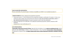 CONTACTO DIRECTO: Incluye cualquiera de las siguientes situaciones:
• Persona que estuvo a < 2 mts de distancia de caso sospechoso, probable o confirmado C19, durante ≥ 15 min, en un
periodo que abarca desde 2 días antes del inicio de síntomas (o, para casos de infección asintomática, desde 2
días antes de la toma de la muestra (+)) hasta el momento en que el caso inicia aislamiento.
• Persona de salud que no ha usado EPP o no ha aplicado el protocolo para ponerse, quitarse y desechar el EPP
durante la
evaluación de un caso confirmado por C19.
ALTA EPIDEMIOLÓGICA:
Transcurridos 14 días para el caso de C19 leve, luego del inicio de síntomas, el caso estará en condiciones de alta, desde el
punto de vista epidemiológico, siempre y cuando clínicamente se haya recuperado (por lo menos 4 días asintomático).
Considerando la evolución clínica, el médico tratante podrá indicar pruebas diagnósticas adicionales y postergar el alta del
caso.
(Fuente: RM 972-2020 MINSA)
CASO DE INFECCIÓN ASINTOMÁTICA:
Persona asintomática, No presenta signos ni síntomas compatibles con COVID-19, con resultado de prueba (+).
 