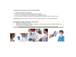 De identificarse Caso Sospechoso o conocer de Contacto Directo:
1. Caso Sospechoso debe ser derivado a ES.
2. Evaluar el Caso Sospechoso para Identificar potenciales contactos
3. Comunicar a la autoridad y/o IAFA del trabajador para su seguimiento clínico
4. Brindar material e información (prevención del contagio COVID19), medidas de higiene y cuidados en casa.
Se Recomienda: seguimiento clínico a distancia, diario o interdiario. Registrarse en la ficha F300 (SISCOVID19)
Caso Sospechoso – Probable – Confirmado – Contacto Directo:
•
•
Aislamiento y cuarentena por 14 días.
Antes del regreso al trabajo, el empleador o PS gestiona y realiza la evaluación clínica para finalizar el aislamiento y
cuarentena, y la fecha probable de alta.
Excepcionalmente, para casos Sospechoso o Contacto Directo, Médico de VST puede emitir el DM.
 